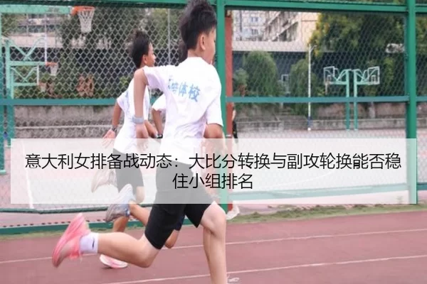 意大利女排备战动态：大比分转换与副攻轮换能否稳住小组排名